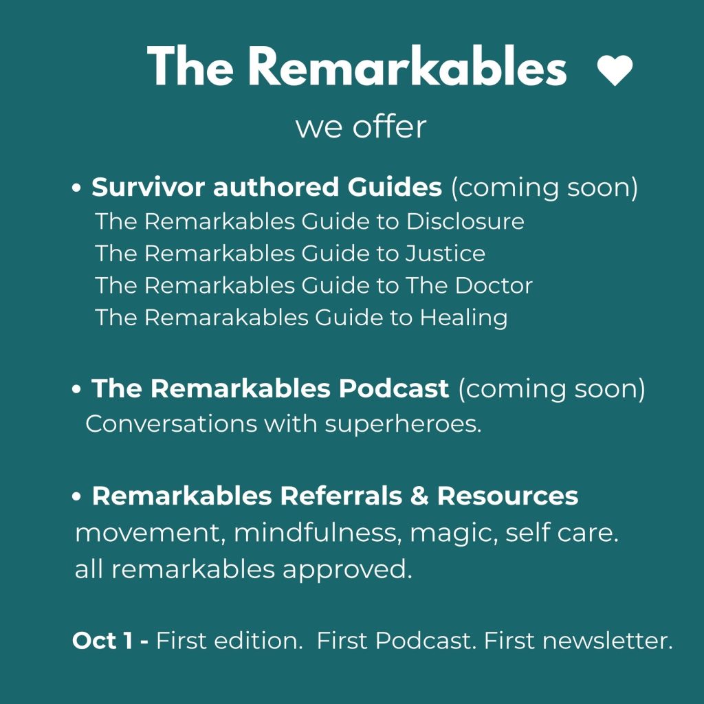 We offer survivor authored guides (coming soon) The Remarkables podcast (coming soon) and Remarkables referrals, resources. October first we will release the first newsletter, the first podcast. Our first edition.